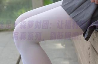 户外丝足+森萝财团:让福利疯狂奔涌的写真系列,别眨眼哦!
