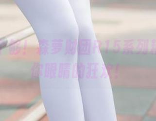 一次看个够！森萝财团R15系列精选，给你眼睛的狂欢！